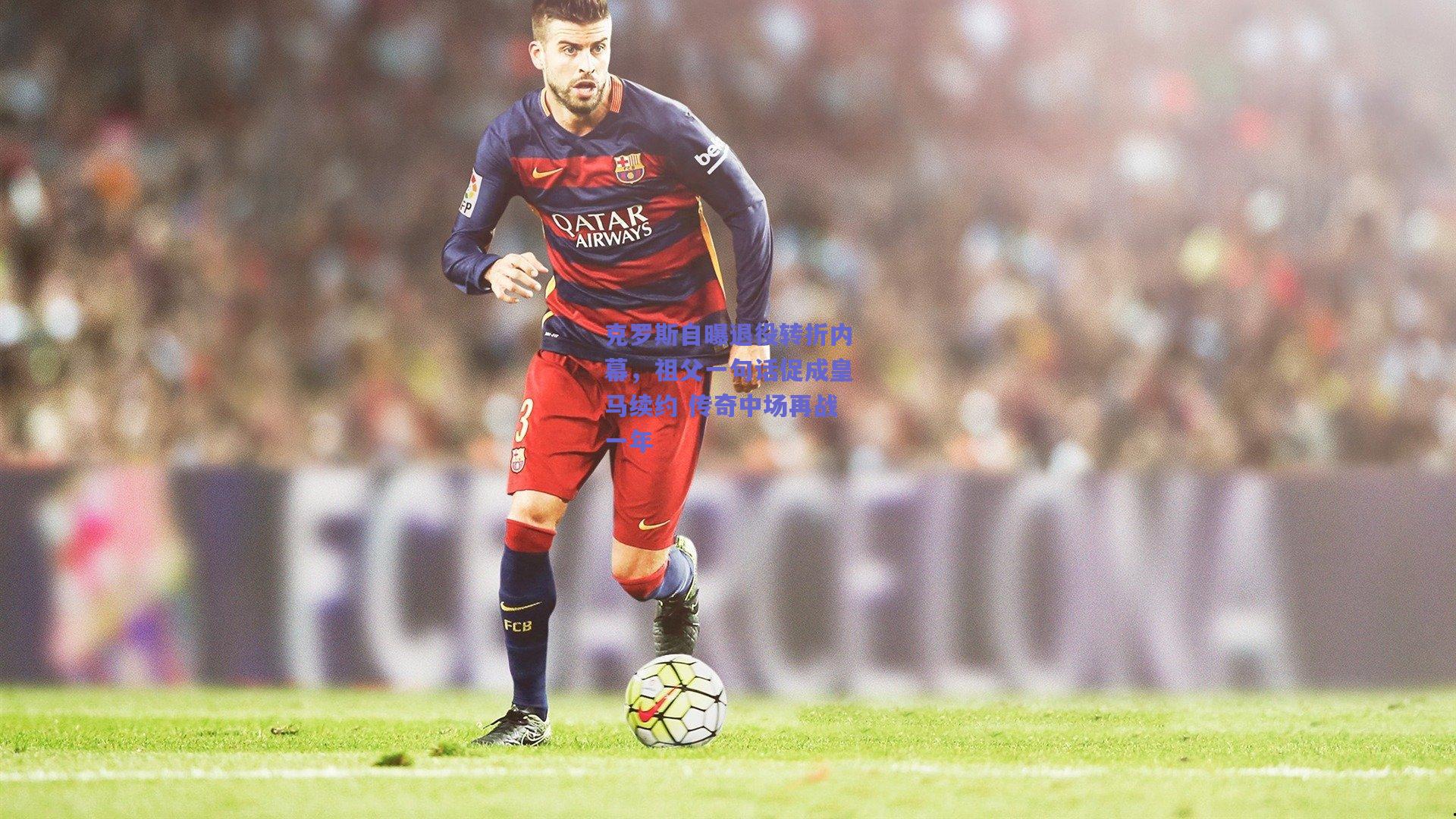 克罗斯自曝退役转折内幕,祖父一句话促成皇马续约 传奇中场再战一年